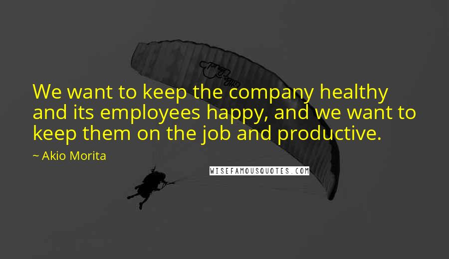 Akio Morita Quotes: We want to keep the company healthy and its employees happy, and we want to keep them on the job and productive.
