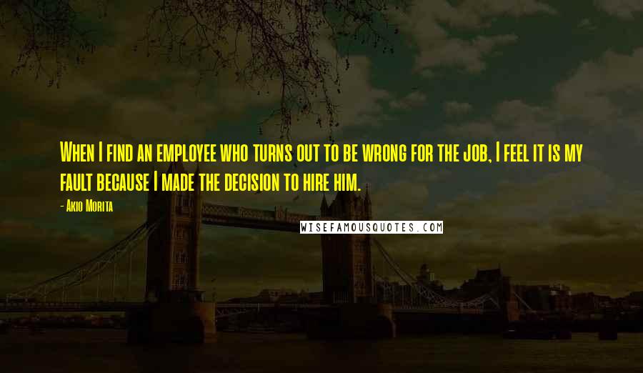 Akio Morita Quotes: When I find an employee who turns out to be wrong for the job, I feel it is my fault because I made the decision to hire him.