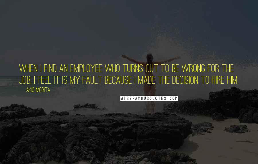 Akio Morita Quotes: When I find an employee who turns out to be wrong for the job, I feel it is my fault because I made the decision to hire him.