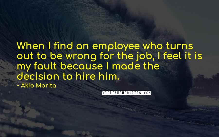 Akio Morita Quotes: When I find an employee who turns out to be wrong for the job, I feel it is my fault because I made the decision to hire him.