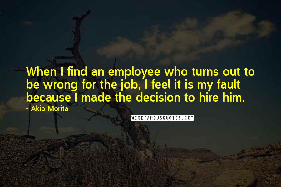 Akio Morita Quotes: When I find an employee who turns out to be wrong for the job, I feel it is my fault because I made the decision to hire him.