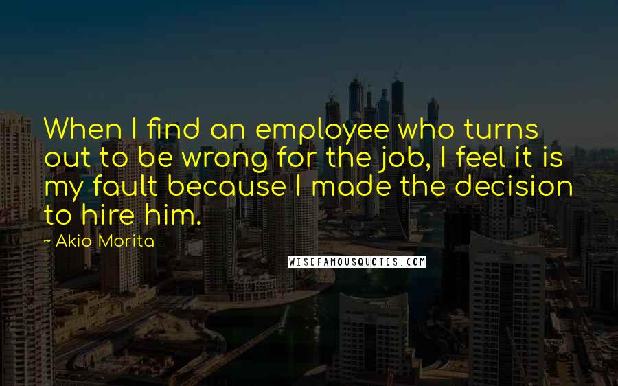 Akio Morita Quotes: When I find an employee who turns out to be wrong for the job, I feel it is my fault because I made the decision to hire him.