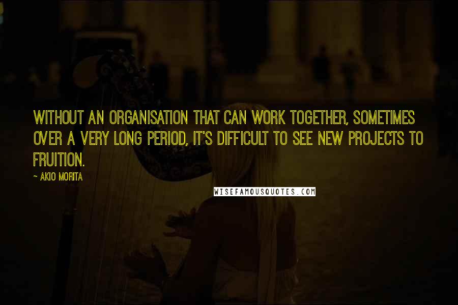 Akio Morita Quotes: Without an organisation that can work together, sometimes over a very long period, it's difficult to see new projects to fruition.