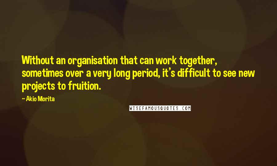 Akio Morita Quotes: Without an organisation that can work together, sometimes over a very long period, it's difficult to see new projects to fruition.