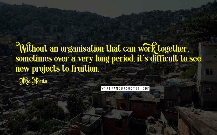 Akio Morita Quotes: Without an organisation that can work together, sometimes over a very long period, it's difficult to see new projects to fruition.