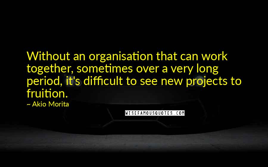 Akio Morita Quotes: Without an organisation that can work together, sometimes over a very long period, it's difficult to see new projects to fruition.