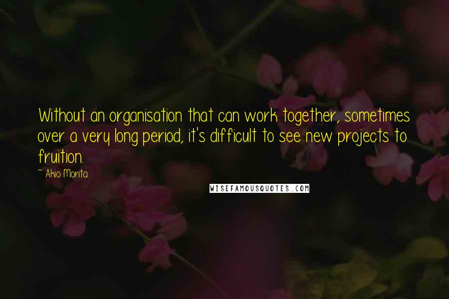 Akio Morita Quotes: Without an organisation that can work together, sometimes over a very long period, it's difficult to see new projects to fruition.