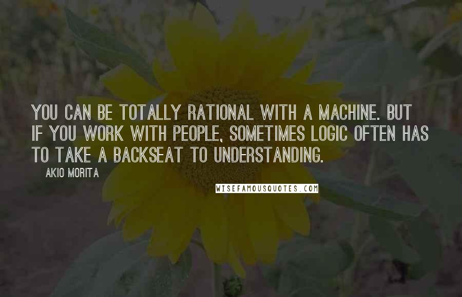 Akio Morita Quotes: You can be totally rational with a machine. But if you work with people, sometimes logic often has to take a backseat to understanding.