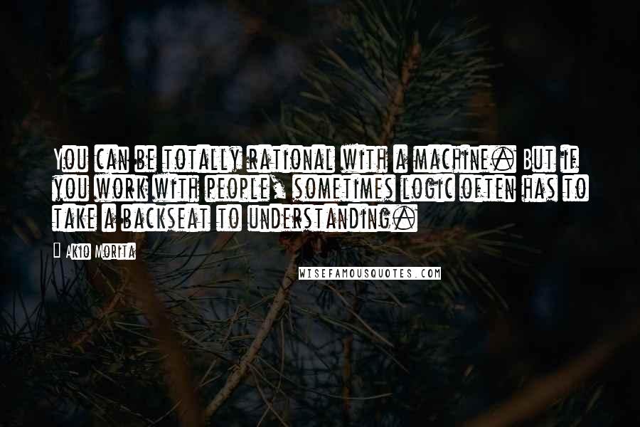 Akio Morita Quotes: You can be totally rational with a machine. But if you work with people, sometimes logic often has to take a backseat to understanding.