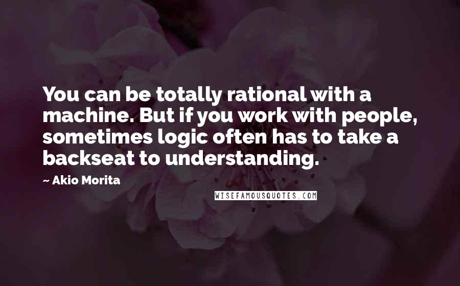 Akio Morita Quotes: You can be totally rational with a machine. But if you work with people, sometimes logic often has to take a backseat to understanding.