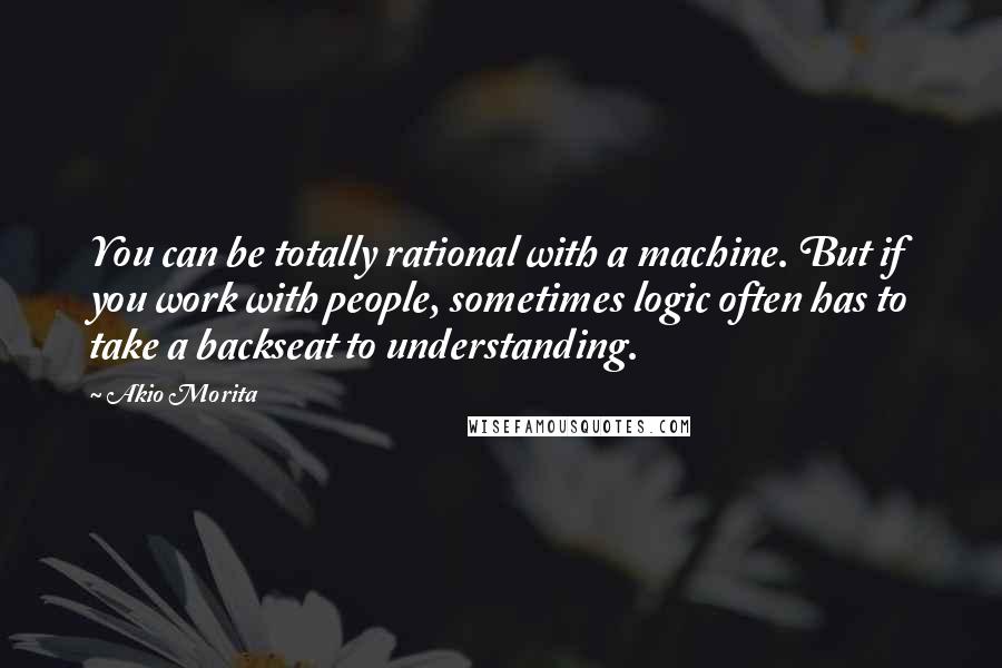 Akio Morita Quotes: You can be totally rational with a machine. But if you work with people, sometimes logic often has to take a backseat to understanding.