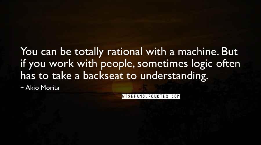 Akio Morita Quotes: You can be totally rational with a machine. But if you work with people, sometimes logic often has to take a backseat to understanding.