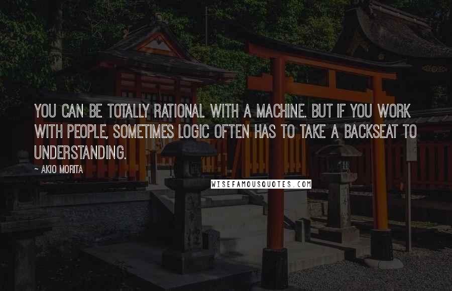 Akio Morita Quotes: You can be totally rational with a machine. But if you work with people, sometimes logic often has to take a backseat to understanding.