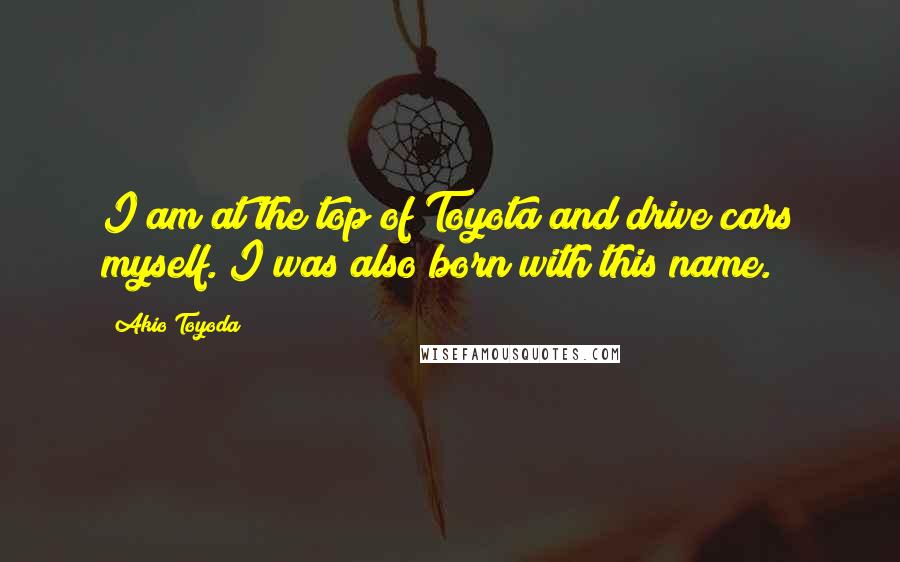 Akio Toyoda Quotes: I am at the top of Toyota and drive cars myself. I was also born with this name.