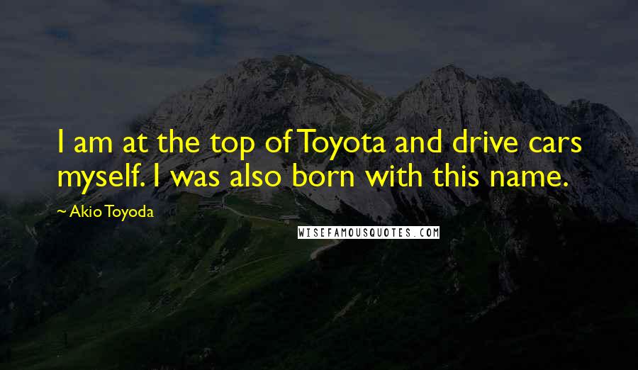 Akio Toyoda Quotes: I am at the top of Toyota and drive cars myself. I was also born with this name.