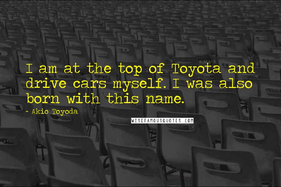 Akio Toyoda Quotes: I am at the top of Toyota and drive cars myself. I was also born with this name.