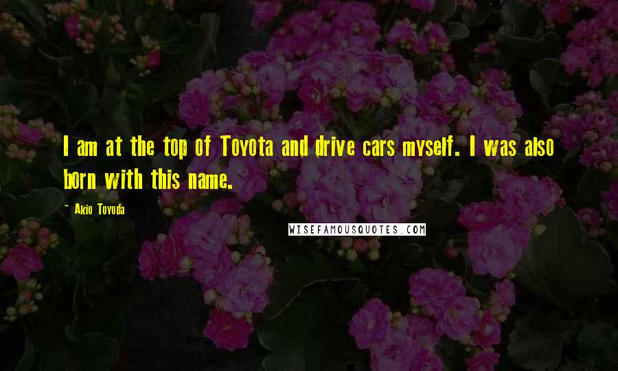 Akio Toyoda Quotes: I am at the top of Toyota and drive cars myself. I was also born with this name.