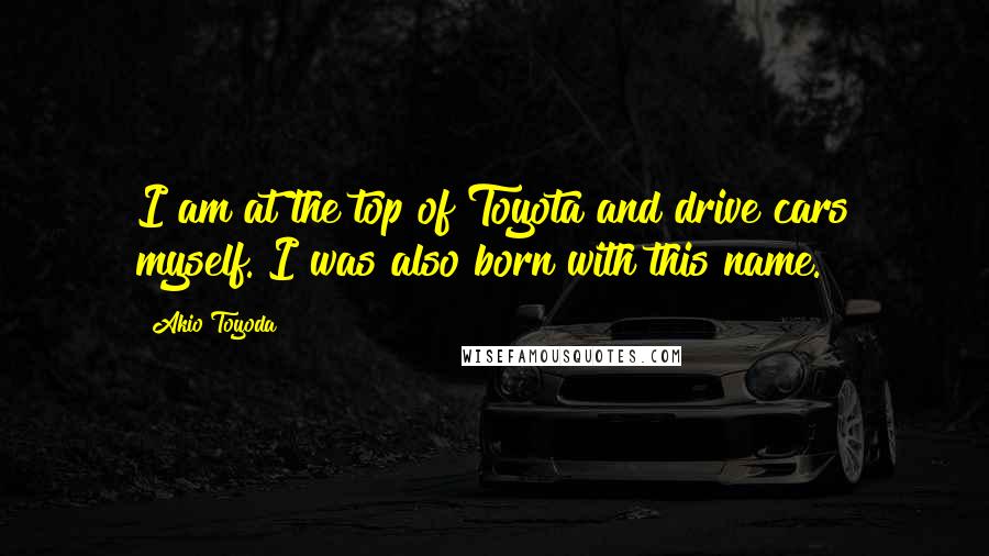 Akio Toyoda Quotes: I am at the top of Toyota and drive cars myself. I was also born with this name.