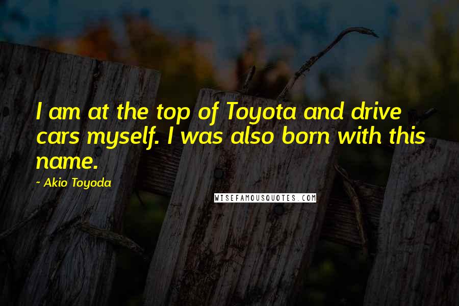 Akio Toyoda Quotes: I am at the top of Toyota and drive cars myself. I was also born with this name.