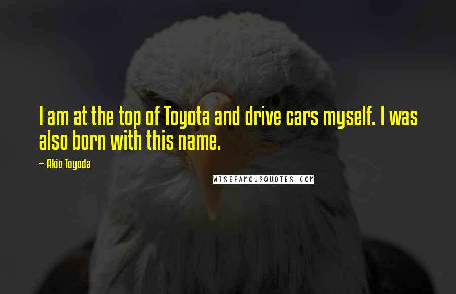 Akio Toyoda Quotes: I am at the top of Toyota and drive cars myself. I was also born with this name.