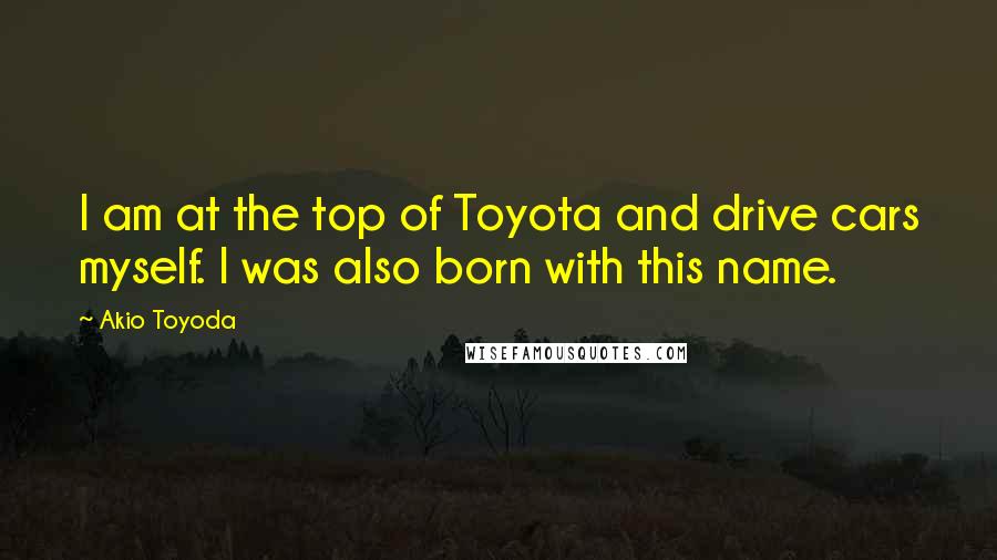 Akio Toyoda Quotes: I am at the top of Toyota and drive cars myself. I was also born with this name.