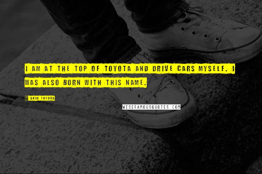 Akio Toyoda Quotes: I am at the top of Toyota and drive cars myself. I was also born with this name.