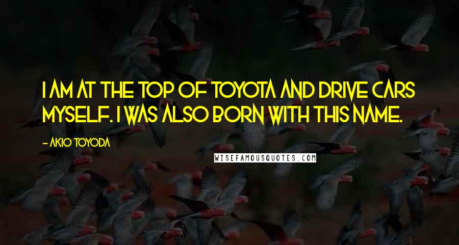 Akio Toyoda Quotes: I am at the top of Toyota and drive cars myself. I was also born with this name.