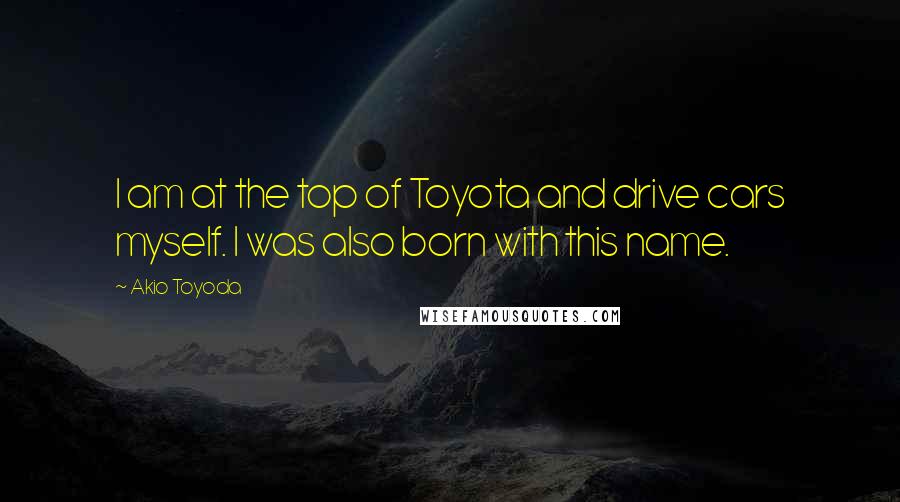 Akio Toyoda Quotes: I am at the top of Toyota and drive cars myself. I was also born with this name.