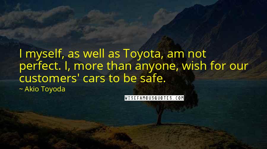 Akio Toyoda Quotes: I myself, as well as Toyota, am not perfect. I, more than anyone, wish for our customers' cars to be safe.
