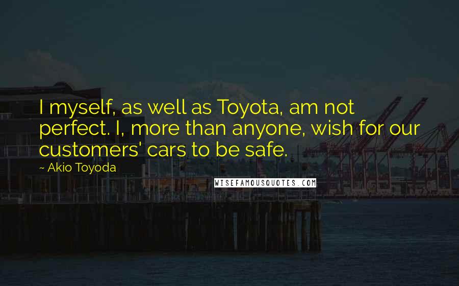 Akio Toyoda Quotes: I myself, as well as Toyota, am not perfect. I, more than anyone, wish for our customers' cars to be safe.