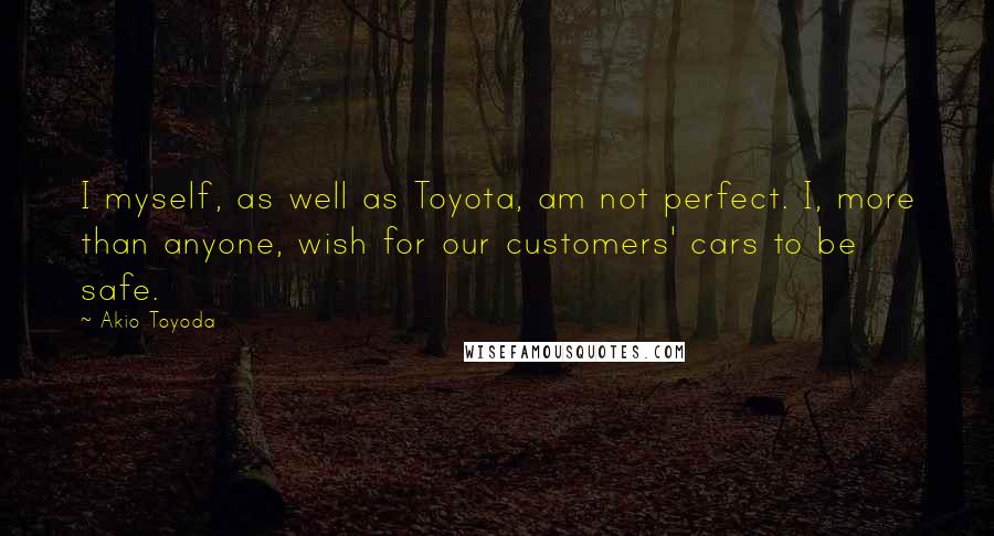 Akio Toyoda Quotes: I myself, as well as Toyota, am not perfect. I, more than anyone, wish for our customers' cars to be safe.