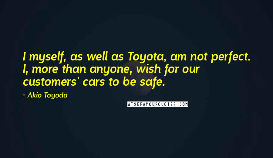 Akio Toyoda Quotes: I myself, as well as Toyota, am not perfect. I, more than anyone, wish for our customers' cars to be safe.