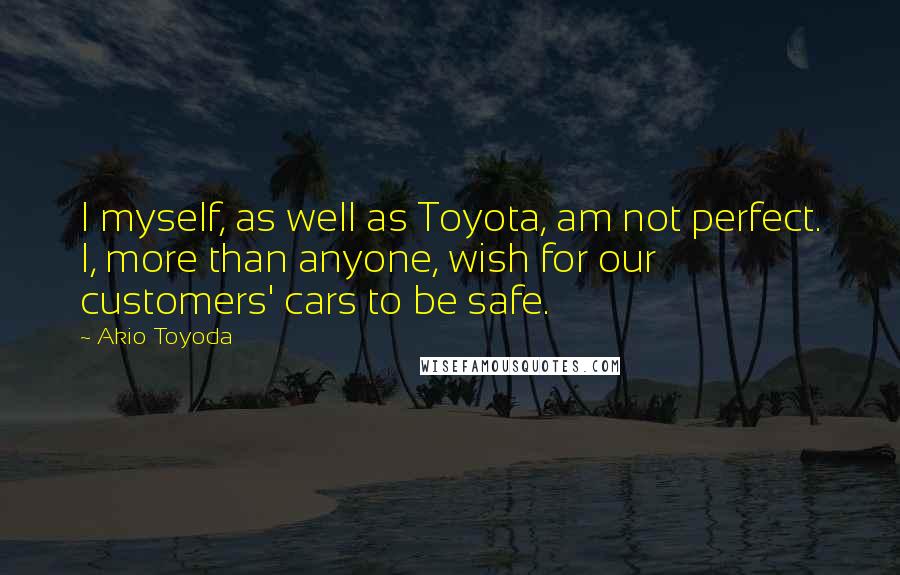 Akio Toyoda Quotes: I myself, as well as Toyota, am not perfect. I, more than anyone, wish for our customers' cars to be safe.