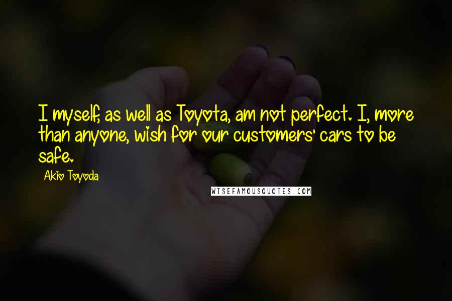 Akio Toyoda Quotes: I myself, as well as Toyota, am not perfect. I, more than anyone, wish for our customers' cars to be safe.
