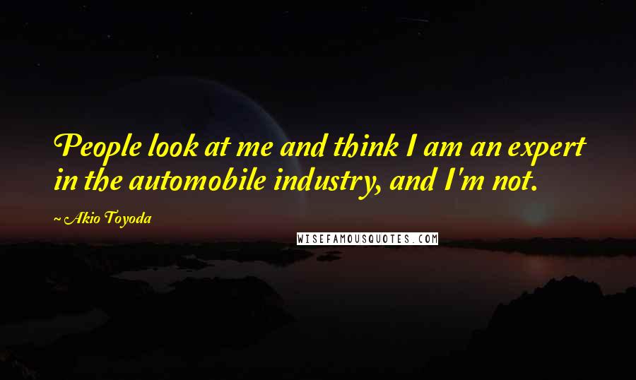 Akio Toyoda Quotes: People look at me and think I am an expert in the automobile industry, and I'm not.