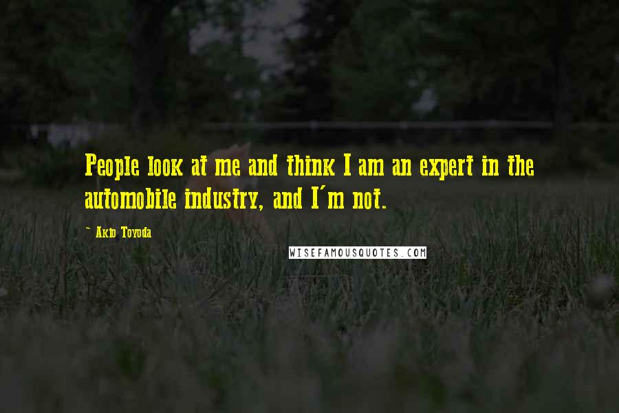 Akio Toyoda Quotes: People look at me and think I am an expert in the automobile industry, and I'm not.