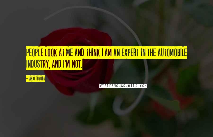 Akio Toyoda Quotes: People look at me and think I am an expert in the automobile industry, and I'm not.
