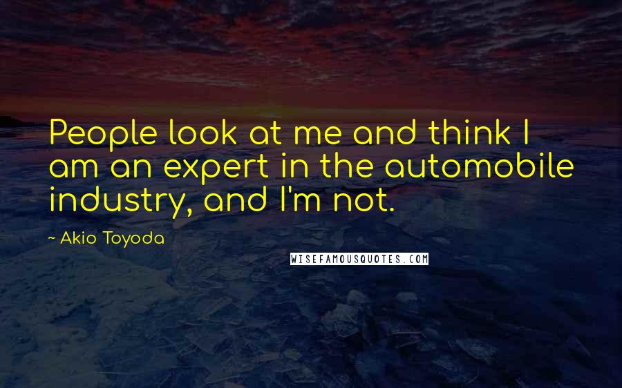 Akio Toyoda Quotes: People look at me and think I am an expert in the automobile industry, and I'm not.