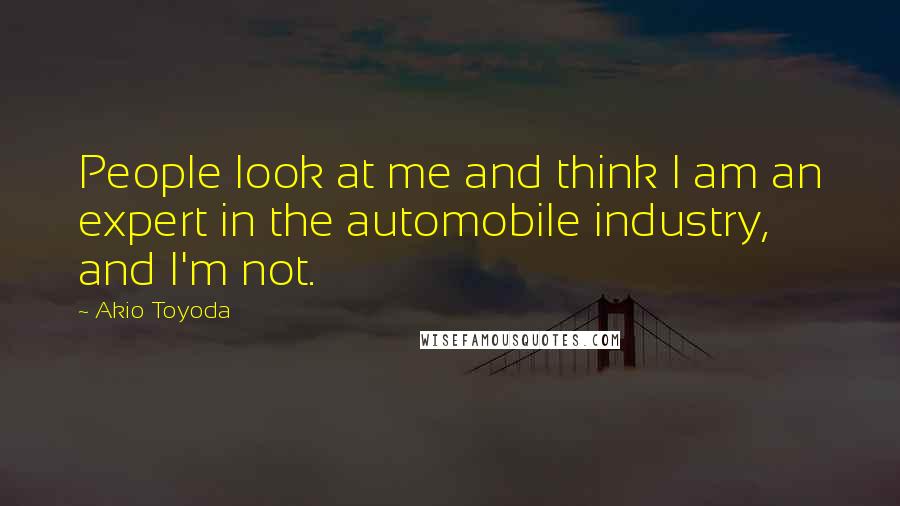 Akio Toyoda Quotes: People look at me and think I am an expert in the automobile industry, and I'm not.
