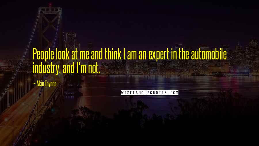 Akio Toyoda Quotes: People look at me and think I am an expert in the automobile industry, and I'm not.
