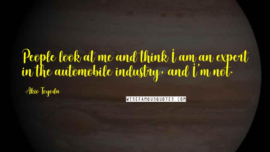 Akio Toyoda Quotes: People look at me and think I am an expert in the automobile industry, and I'm not.