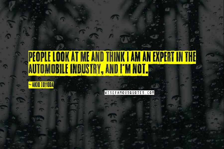 Akio Toyoda Quotes: People look at me and think I am an expert in the automobile industry, and I'm not.