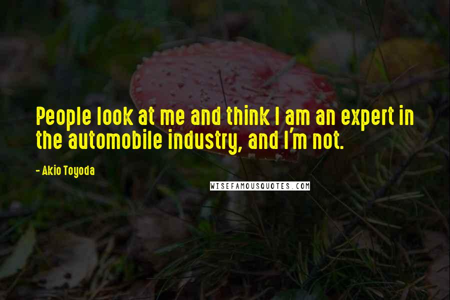 Akio Toyoda Quotes: People look at me and think I am an expert in the automobile industry, and I'm not.