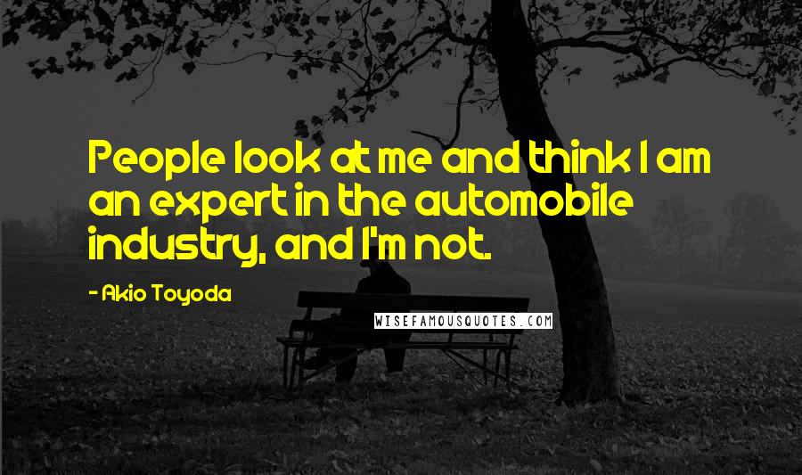 Akio Toyoda Quotes: People look at me and think I am an expert in the automobile industry, and I'm not.