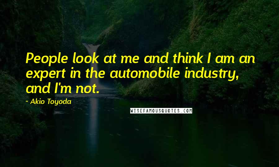 Akio Toyoda Quotes: People look at me and think I am an expert in the automobile industry, and I'm not.