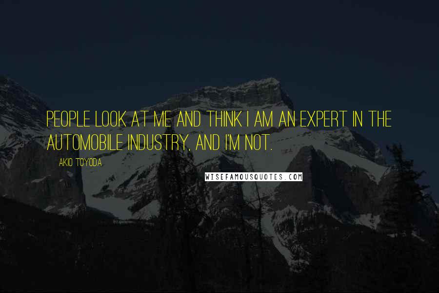 Akio Toyoda Quotes: People look at me and think I am an expert in the automobile industry, and I'm not.