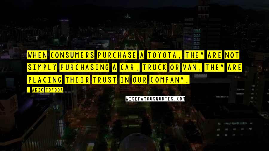 Akio Toyoda Quotes: When consumers purchase a Toyota, they are not simply purchasing a car, truck or van. They are placing their trust in our company.