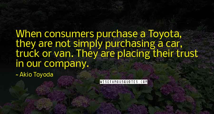 Akio Toyoda Quotes: When consumers purchase a Toyota, they are not simply purchasing a car, truck or van. They are placing their trust in our company.