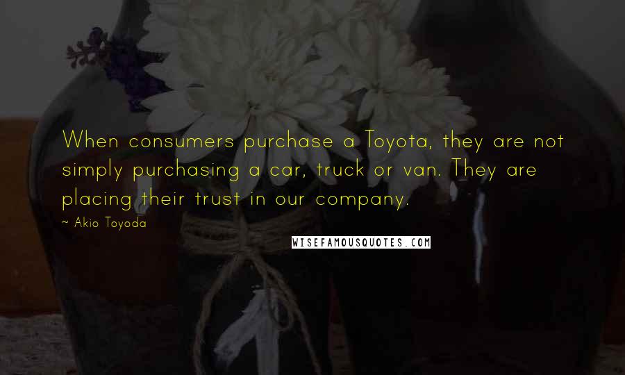 Akio Toyoda Quotes: When consumers purchase a Toyota, they are not simply purchasing a car, truck or van. They are placing their trust in our company.