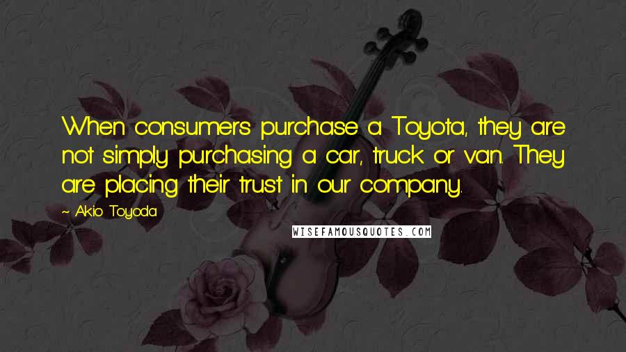 Akio Toyoda Quotes: When consumers purchase a Toyota, they are not simply purchasing a car, truck or van. They are placing their trust in our company.